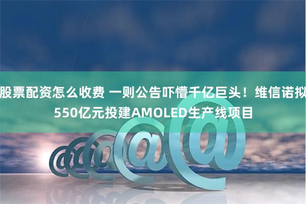 股票配资怎么收费 一则公告吓懵千亿巨头！维信诺拟550亿元投建AMOLED生产线项目