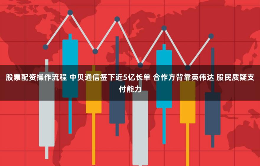 股票配资操作流程 中贝通信签下近5亿长单 合作方背靠英伟达 股民质疑支付能力