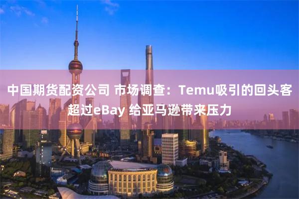 中国期货配资公司 市场调查：Temu吸引的回头客超过eBay 给亚马逊带来压力