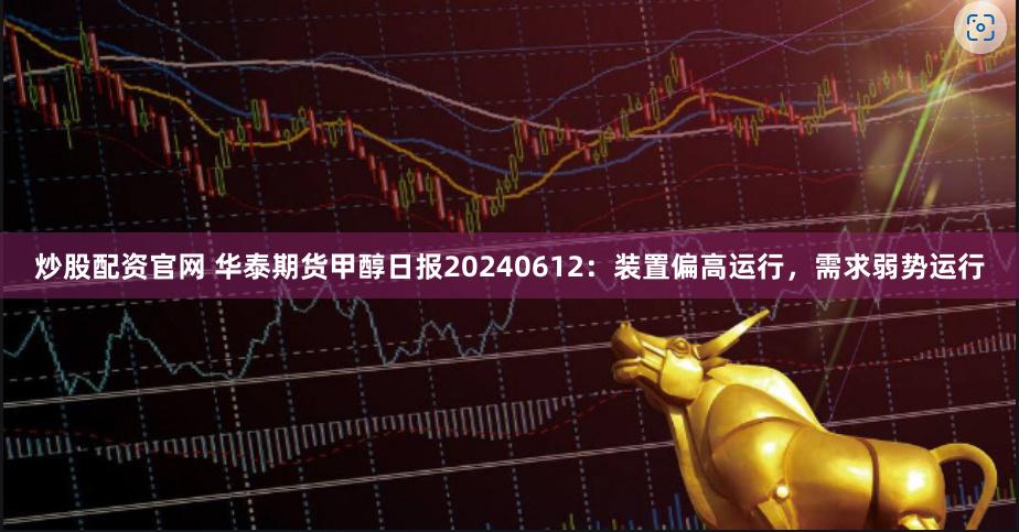 炒股配资官网 华泰期货甲醇日报20240612：装置偏高运行，需求弱势运行