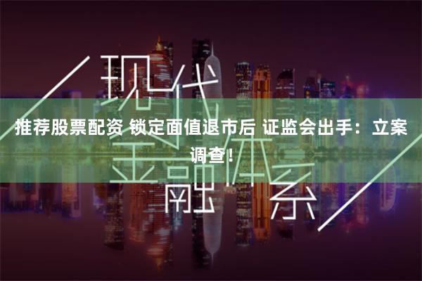 推荐股票配资 锁定面值退市后 证监会出手：立案调查！