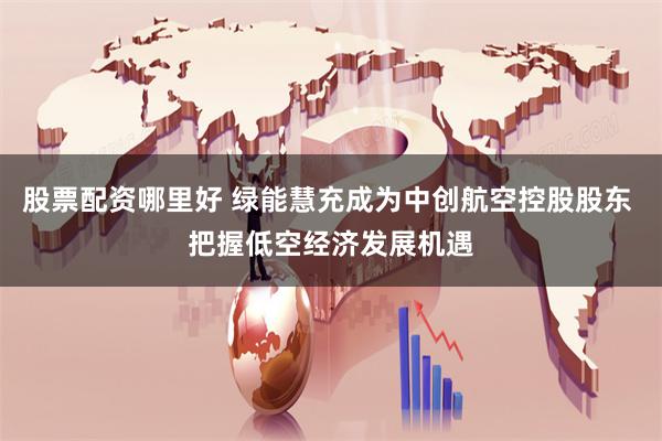 股票配资哪里好 绿能慧充成为中创航空控股股东 把握低空经济发展机遇