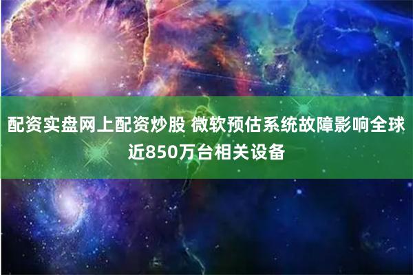 配资实盘网上配资炒股 微软预估系统故障影响全球近850万台相关设备