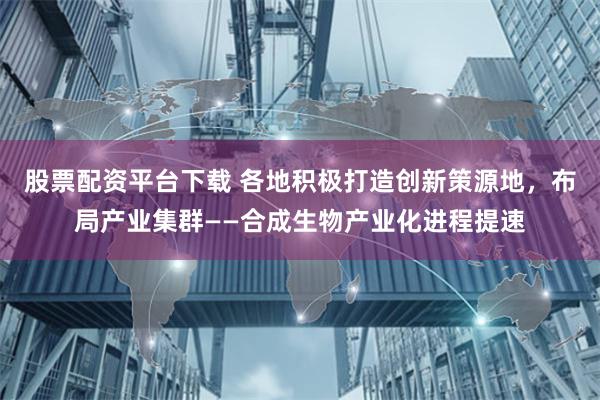 股票配资平台下载 各地积极打造创新策源地，布局产业集群——合成生物产业化进程提速