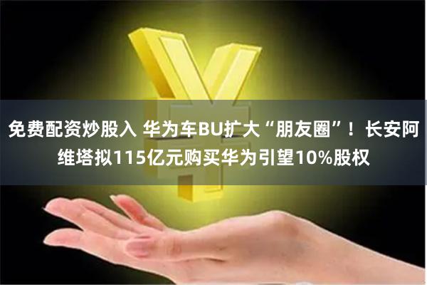 免费配资炒股入 华为车BU扩大“朋友圈”！长安阿维塔拟115亿元购买华为引望10%股权