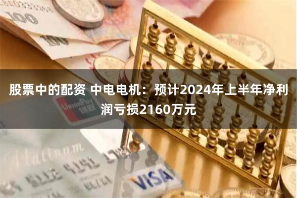 股票中的配资 中电电机：预计2024年上半年净利润亏损2160万元