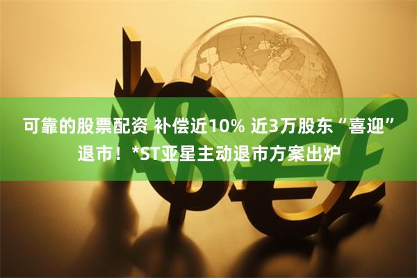 可靠的股票配资 补偿近10% 近3万股东“喜迎”退市！*ST亚星主动退市方案出炉