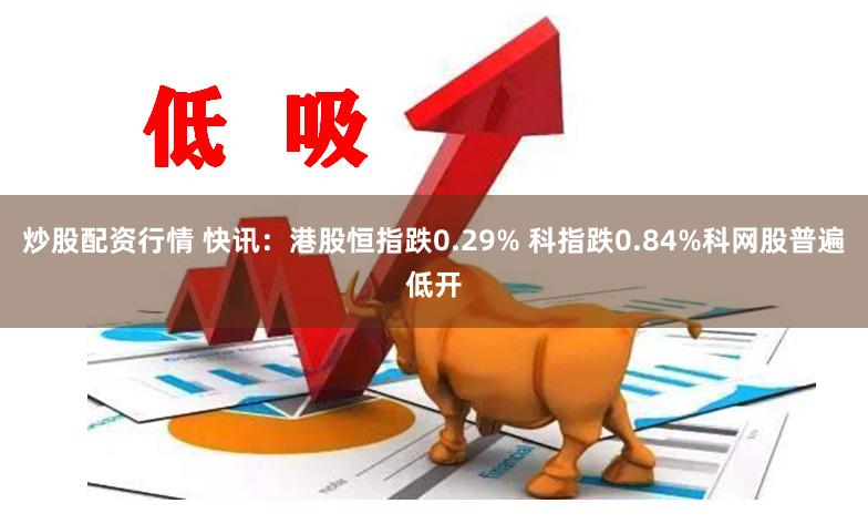 炒股配资行情 快讯：港股恒指跌0.29% 科指跌0.84%科网股普遍低开