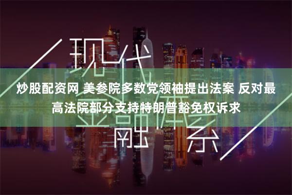 炒股配资网 美参院多数党领袖提出法案 反对最高法院部分支持特朗普豁免权诉求