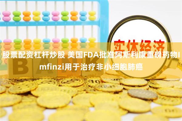 股票配资杠杆炒股 美国FDA批准阿斯利康重磅药物Imfinzi用于治疗非小细胞肺癌