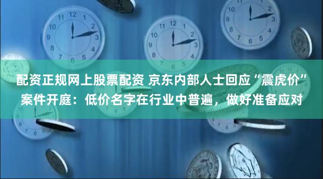 配资正规网上股票配资 京东内部人士回应“震虎价”案件开庭：低价名字在行业中普遍，做好准备应对