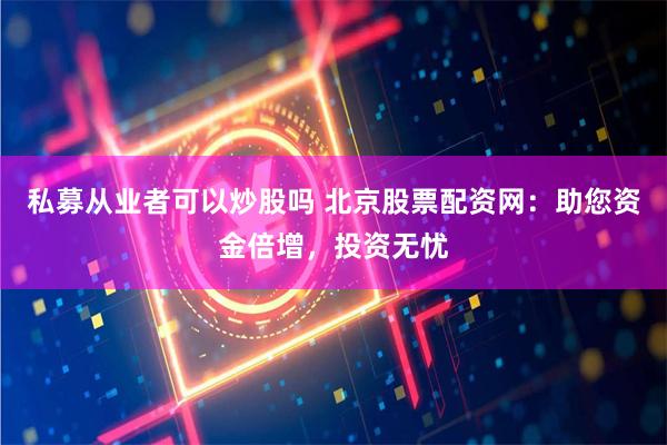 私募从业者可以炒股吗 北京股票配资网：助您资金倍增，投资无忧