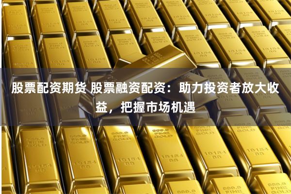 股票配资期货 股票融资配资：助力投资者放大收益，把握市场机遇