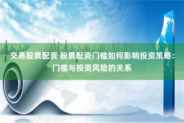 交易股票配资 股票配资门槛如何影响投资策略:门槛与投资风险的关系
