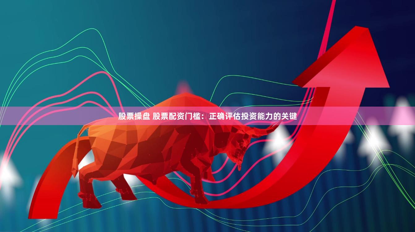 股票操盘 股票配资门槛:正确评估投资能力的关键