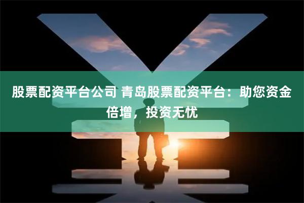 股票配资平台公司 青岛股票配资平台:助您资金倍增,投资无忧