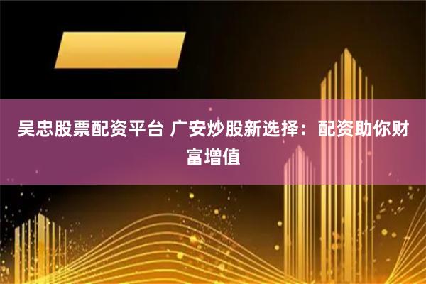 吴忠股票配资平台 广安炒股新选择：配资助你财富增值