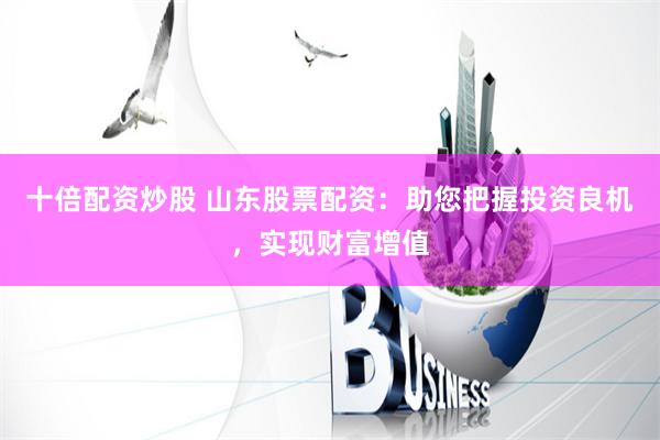 十倍配资炒股 山东股票配资：助您把握投资良机，实现财富增值