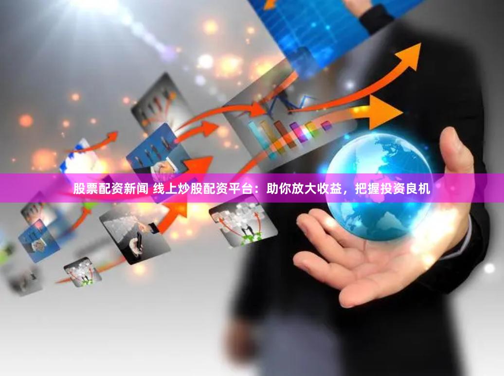 股票配资新闻 线上炒股配资平台:助你放大收益,把握投资良机