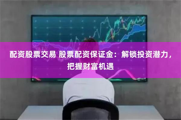 配资股票交易 股票配资保证金：解锁投资潜力，把握财富机遇