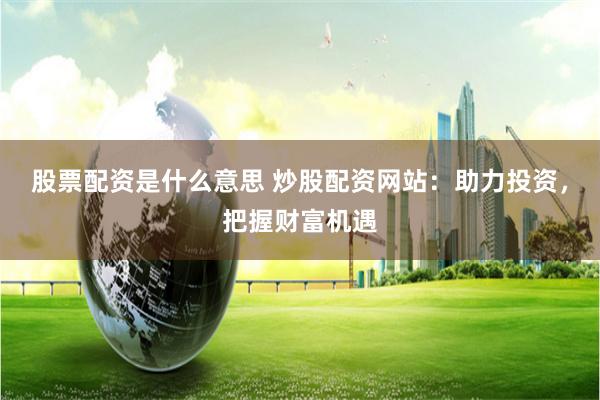 股票配资是什么意思 炒股配资网站：助力投资，把握财富机遇