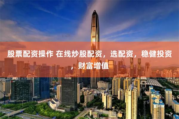 股票配资操作 在线炒股配资，选配资，稳健投资，财富增值